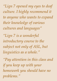 “Lign 7 opened my eyes to deaf culture. I highly recommend it to anyone who wants to expand their knowledge of various cultures and languages”
“Lign 7 is a wonderful introductory course to the subject not only of ASL, but linguistics as a whole.”
“Pay attention in this class and if you keep up with your homework you should have no problems.”




 